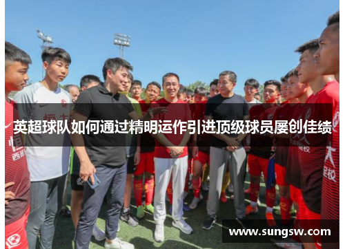 英超球队如何通过精明运作引进顶级球员屡创佳绩