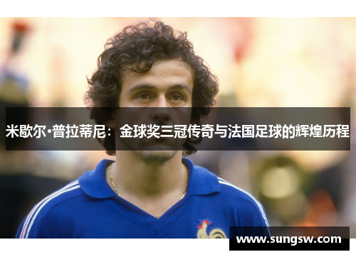 米歇尔·普拉蒂尼：金球奖三冠传奇与法国足球的辉煌历程