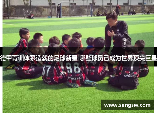 德甲青训体系造就的足球新星 哪些球员已成为世界顶尖巨星