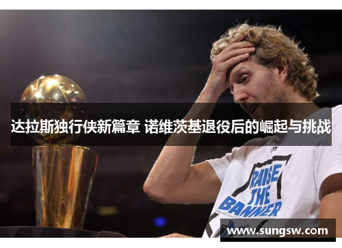 达拉斯独行侠新篇章 诺维茨基退役后的崛起与挑战